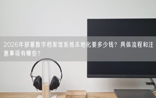2026年部署数字档案馆系统本地化要多少钱？具体流程和注意事项有哪些？