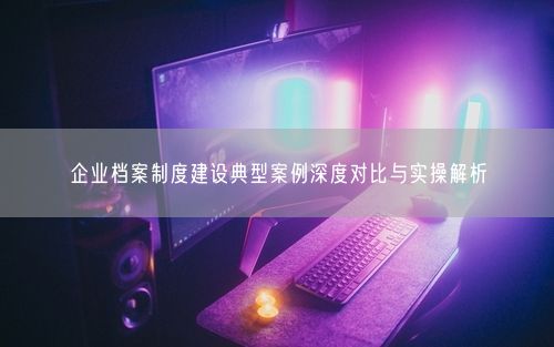 企业档案制度建设典型案例深度对比与实操解析