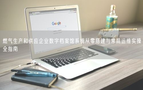 燃气生产和供应企业数字档案馆系统从零搭建与常规运维实操全指南