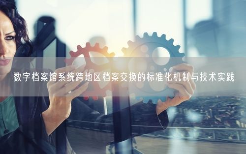 数字档案馆系统跨地区档案交换的标准化机制与技术实践