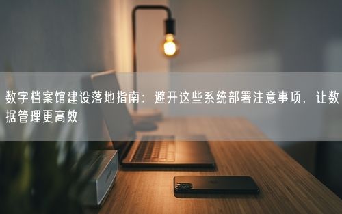 数字档案馆建设落地指南：避开这些系统部署注意事项，让数据管理更高效