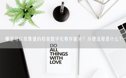 哪里可以找靠谱的档案数字化寄存服务？办理流程是什么？