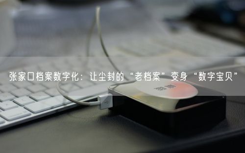 张家口档案数字化：让尘封的“老档案”变身“数字宝贝”