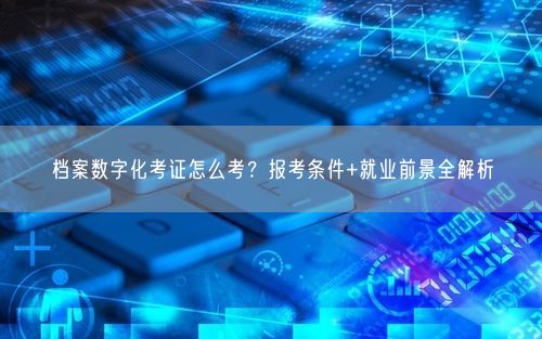 档案数字化考证怎么考？报考条件+就业前景全解析