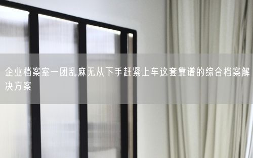 企业档案室一团乱麻无从下手赶紧上车这套靠谱的综合档案解决方案