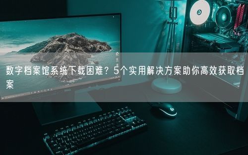 数字档案馆系统下载困难？5个实用解决方案助你高效获取档案