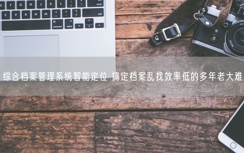综合档案管理系统智能定位 搞定档案乱找效率低的多年老大难