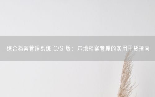 综合档案管理系统 C/S 版：本地档案管理的实用干货指南