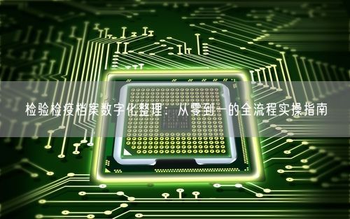 检验检疫档案数字化整理：从零到一的全流程实操指南