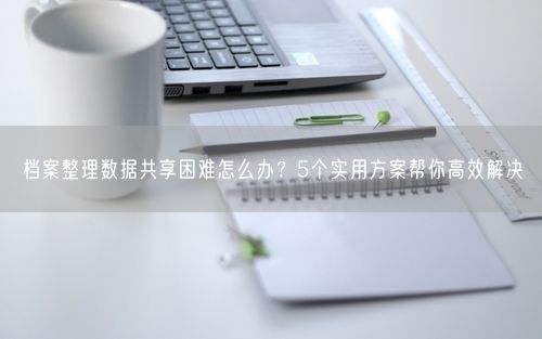 档案整理数据共享困难怎么办？5个实用方案帮你高效解决