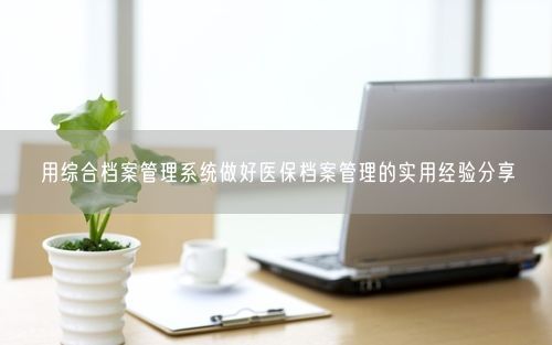 用综合档案管理系统做好医保档案管理的实用经验分享