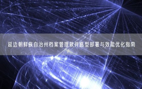 延边朝鲜族自治州档案管理软件选型部署与效能优化指南