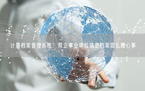 计量档案管理系统：帮企事业单位搞定档案混乱糟心事