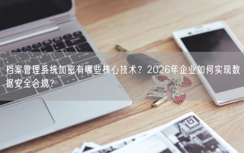 档案管理系统加密有哪些核心技术？2026年企业如何实现数据安全合规？