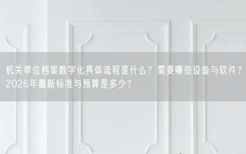 机关单位档案数字化具体流程是什么？需要哪些设备与软件？2026年最新标准与预算是多少？