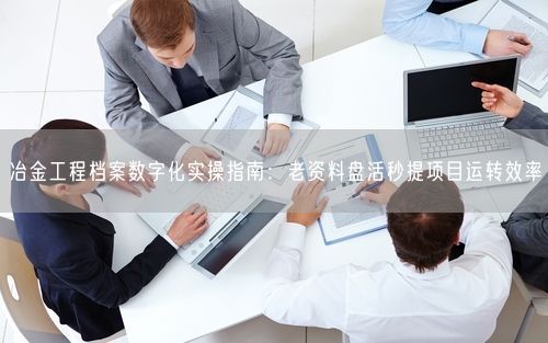 冶金工程档案数字化实操指南：老资料盘活秒提项目运转效率