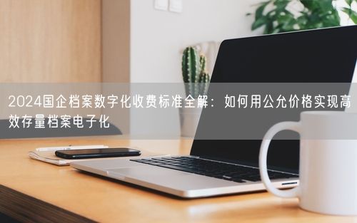 2024国企档案数字化收费标准全解：如何用公允价格实现高效存量档案电子化