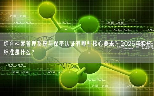 综合档案管理系统与保密认证有哪些核心要求？2026年实施标准是什么？