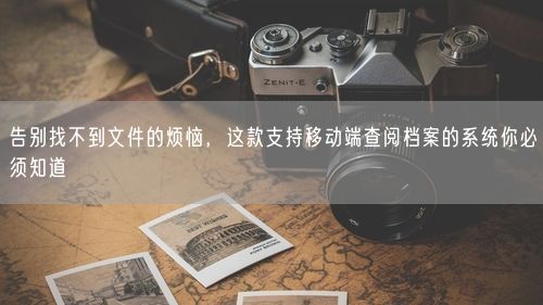 告别找不到文件的烦恼，这款支持移动端查阅档案的系统你必须知道