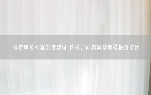 搞定单位档案制度建设 这份合同档案制度模板直接用