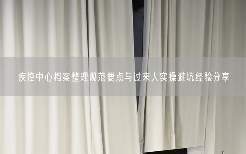 疾控中心档案整理规范要点与过来人实操避坑经验分享