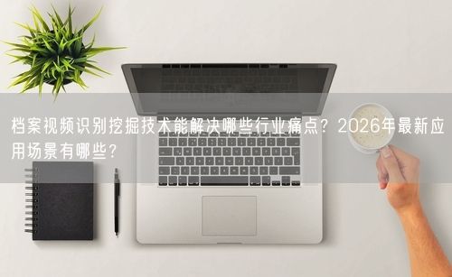 档案视频识别挖掘技术能解决哪些行业痛点？2026年最新应用场景有哪些？
