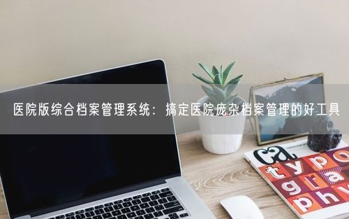 医院版综合档案管理系统：搞定医院庞杂档案管理的好工具