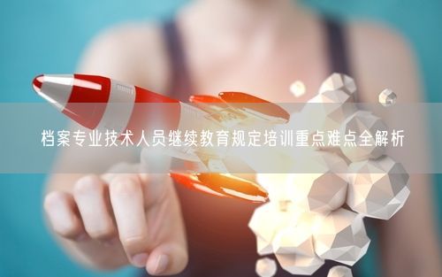档案专业技术人员继续教育规定培训重点难点全解析