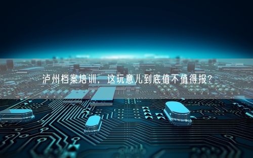 泸州档案培训，这玩意儿到底值不值得报？