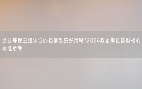 通过等保三级认证的档案系统好用吗?2024政企单位选型核心标准参考