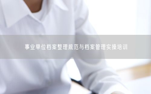 事业单位档案整理规范与档案管理实操培训
