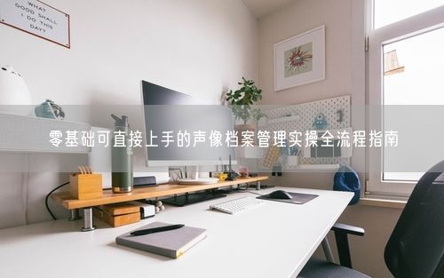 零基础可直接上手的声像档案管理实操全流程指南
