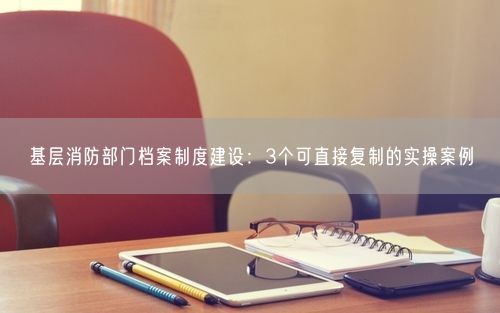 基层消防部门档案制度建设：3个可直接复制的实操案例