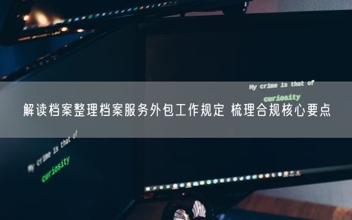 解读档案整理档案服务外包工作规定 梳理合规核心要点