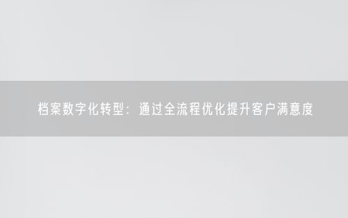 档案数字化转型：通过全流程优化提升客户满意度