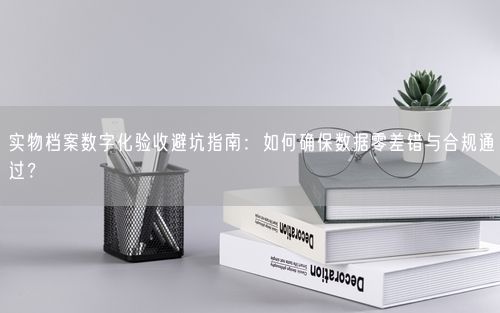 实物档案数字化验收避坑指南：如何确保数据零差错与合规通过？