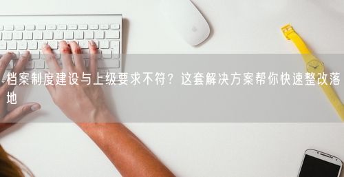 档案制度建设与上级要求不符？这套解决方案帮你快速整改落地