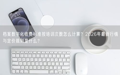 档案数字化收费标准按培训次数怎么计算？2026年最新行情与定价规则是什么？