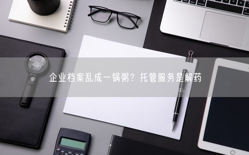 企业档案乱成一锅粥？托管服务是解药