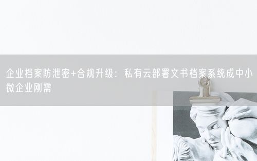 企业档案防泄密+合规升级：私有云部署文书档案系统成中小微企业刚需