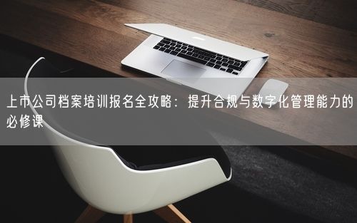上市公司档案培训报名全攻略：提升合规与数字化管理能力的必修课