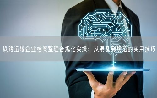 铁路运输企业档案整理合规化实操：从混乱到规范的实用技巧