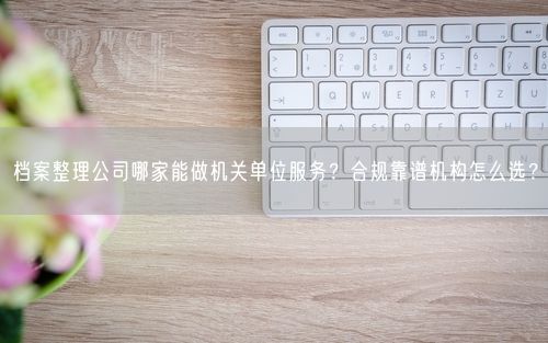 档案整理公司哪家能做机关单位服务？合规靠谱机构怎么选？