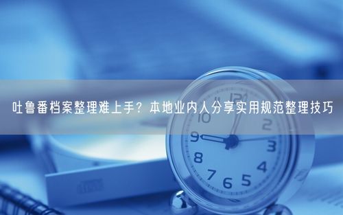 吐鲁番档案整理难上手？本地业内人分享实用规范整理技巧