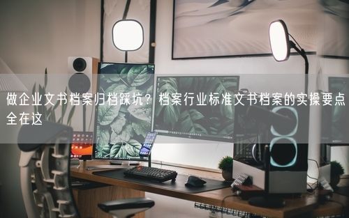 做企业文书档案归档踩坑？档案行业标准文书档案的实操要点全在这