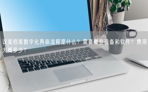 议案档案数字化具体流程是什么？需要哪些设备和软件？费用大概多少？