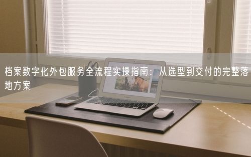 档案数字化外包服务全流程实操指南：从选型到交付的完整落地方案