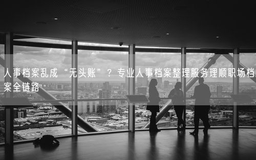 人事档案乱成“无头账”？专业人事档案整理服务理顺职场档案全链路