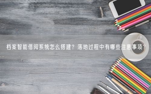 档案智能借阅系统怎么搭建？落地过程中有哪些注意事项？