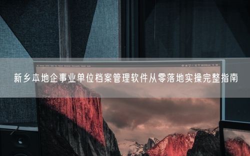 新乡本地企事业单位档案管理软件从零落地实操完整指南